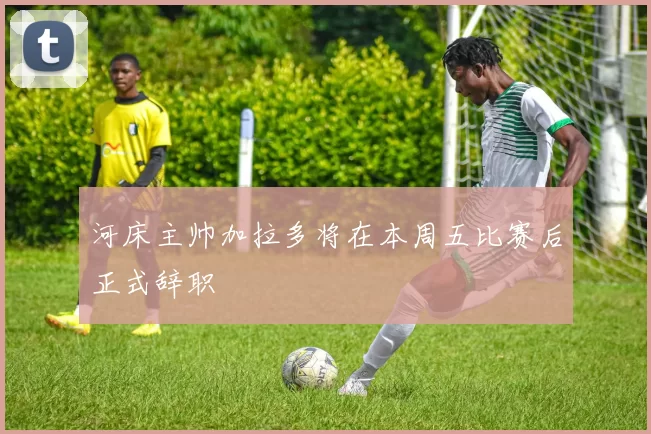 河床主帅加拉多将在本周五比赛后正式辞职