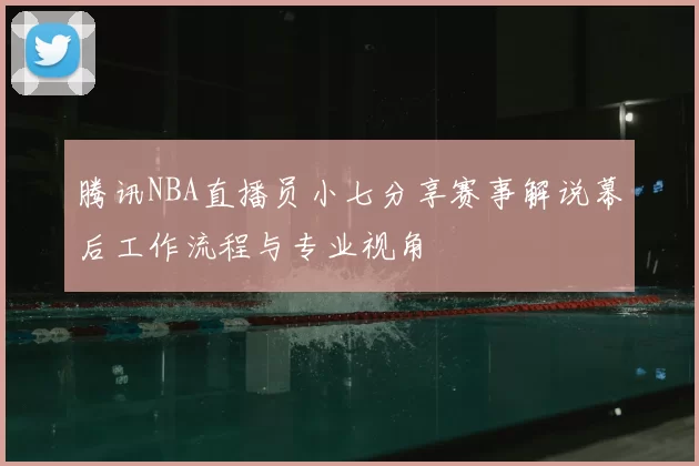 腾讯NBA直播员小七分享赛事解说幕后工作流程与专业视角