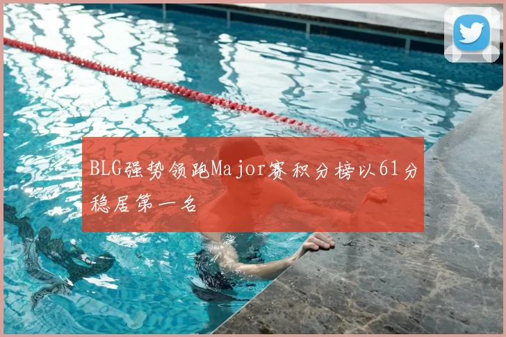 BLG强势领跑Major赛积分榜以61分稳居第一名