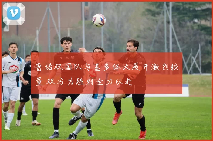 普诺双国队与基多体大展开激烈较量 双方为胜利全力以赴