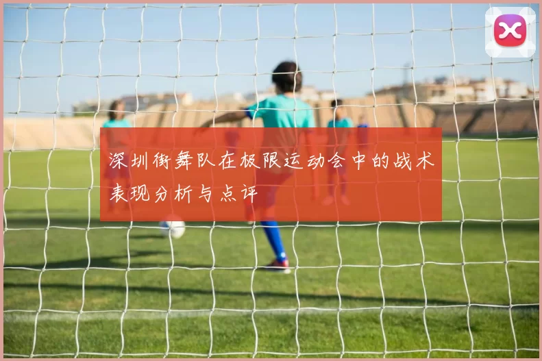 深圳街舞队在极限运动会中的战术表现分析与点评