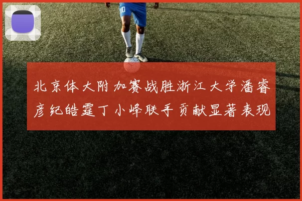 北京体大附加赛战胜浙江大学潘睿彦纪皓霆丁小峰联手贡献显著表现