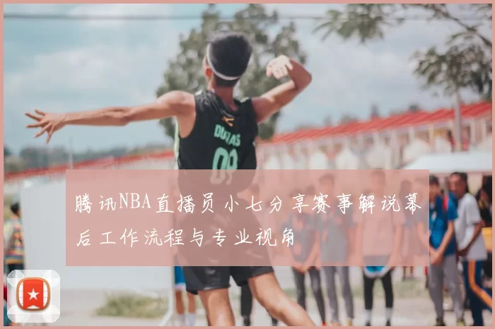 腾讯NBA直播员小七分享赛事解说幕后工作流程与专业视角