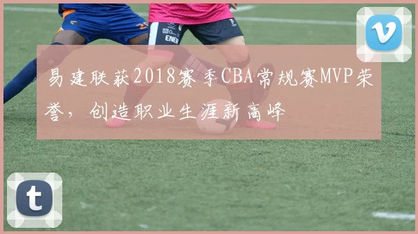 易建联获2018赛季CBA常规赛MVP荣誉,创造职业生涯新高峰