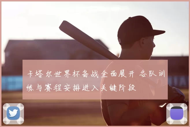 卡塔尔世界杯备战全面展开 各队训练与赛程安排进入关键阶段