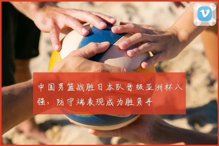 中国男篮战胜日本队晋级亚洲杯八强，防守端表现成为胜负手