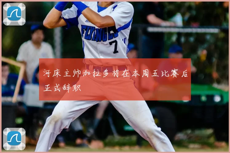 河床主帅加拉多将在本周五比赛后正式辞职