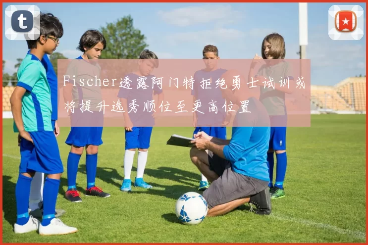 Fischer透露阿门特拒绝勇士试训或将提升选秀顺位至更高位置