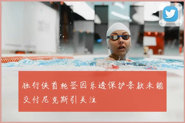 独行侠首轮签因乐透保护条款未能交付尼克斯引关注