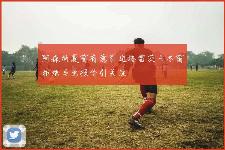 阿森纳夏窗有意引进格雷茨卡冬窗拒绝马竞报价引关注