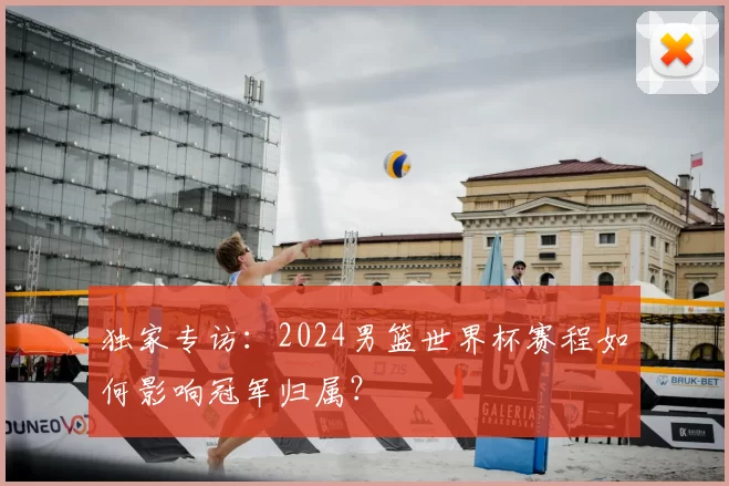 独家专访:2024男篮世界杯赛程如何影响冠军归属?