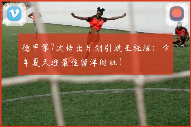 德甲第7次传出计划引进王钰栋：今年夏天迎最佳留洋时机！