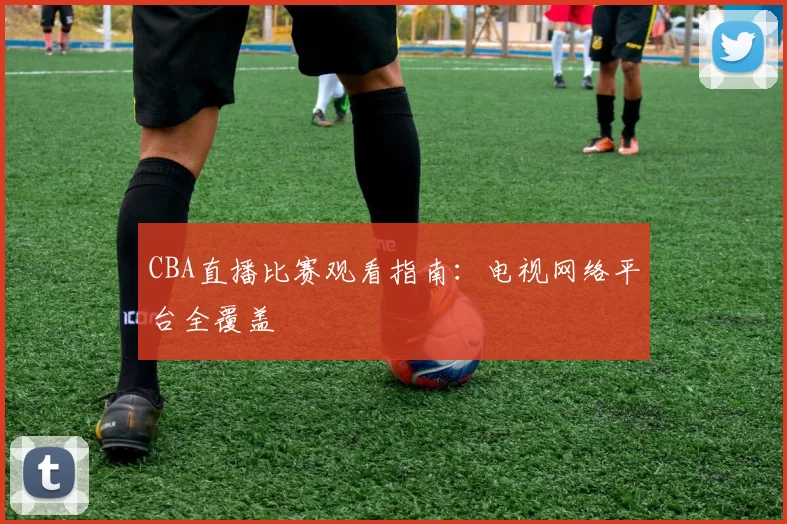 CBA直播比赛观看指南：电视网络平台全覆盖