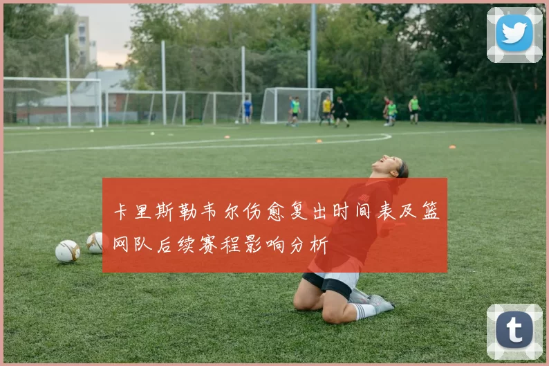 卡里斯勒韦尔伤愈复出时间表及篮网队后续赛程影响分析