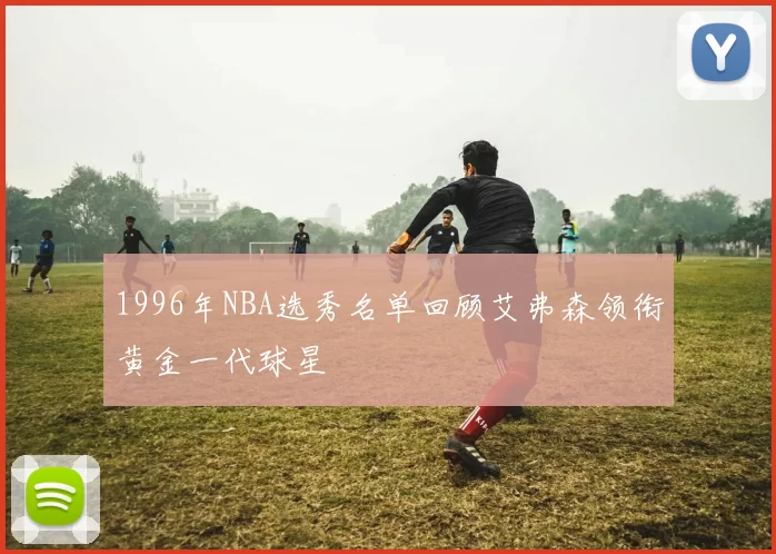 1996年NBA选秀名单回顾艾弗森领衔黄金一代球星