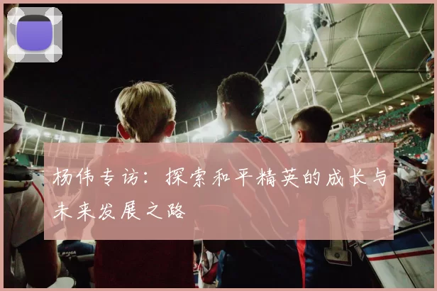 杨伟专访：探索和平精英的成长与未来发展之路