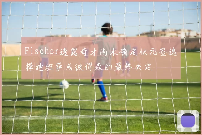 Fischer透露奇才尚未确定状元签选择迪班萨或彼得森的最终决定