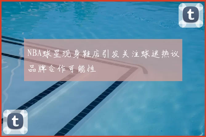 NBA球星现身鞋店引发关注球迷热议品牌合作可能性