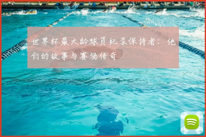 世界杯最大龄球员纪录保持者:他们的故事与赛场传奇