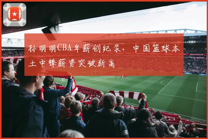 孙明明CBA年薪创纪录，中国篮球本土中锋薪资突破新高