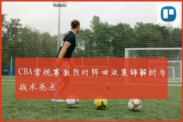 CBA常规赛激烈对阵回放集锦解析与战术亮点