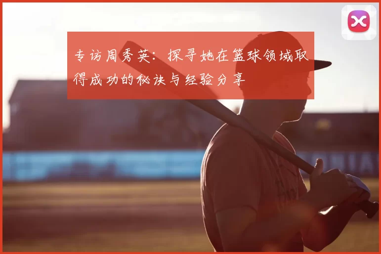 专访周秀英：探寻她在篮球领域取得成功的秘诀与经验分享