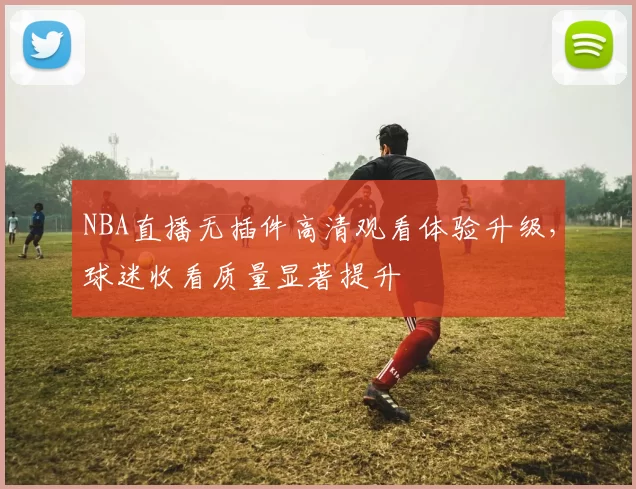 NBA直播无插件高清观看体验升级，球迷收看质量显著提升