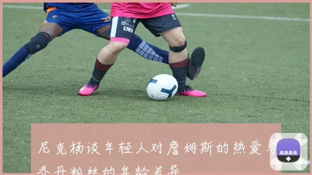 尼克杨谈年轻人对詹姆斯的热爱与乔丹粉丝的年龄差异