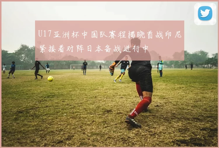 U17亚洲杯中国队赛程揭晓首战印尼紧接着对阵日本备战进行中