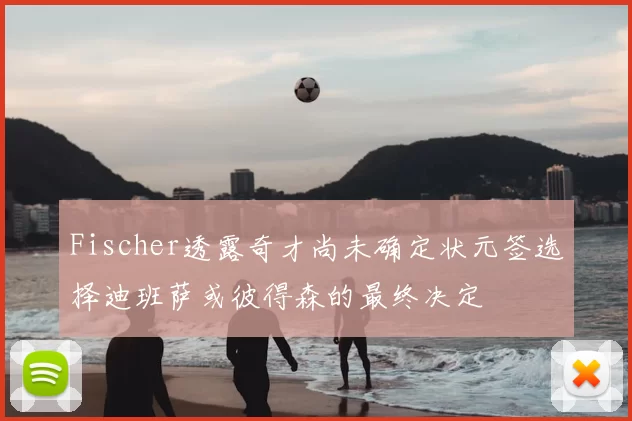 Fischer透露奇才尚未确定状元签选择迪班萨或彼得森的最终决定