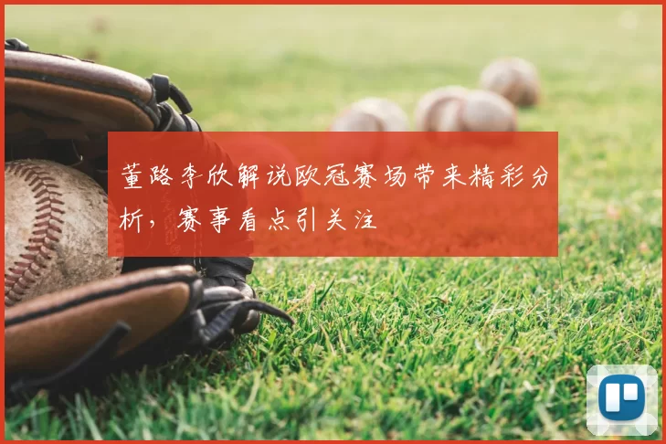 董路李欣解说欧冠赛场带来精彩分析,赛事看点引关注