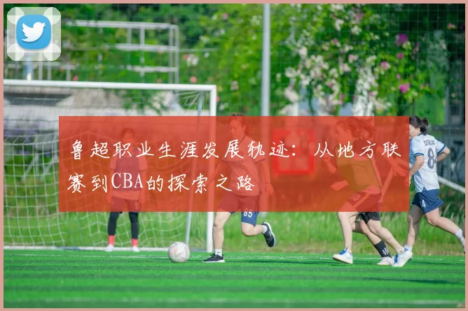 鲁超职业生涯发展轨迹：从地方联赛到CBA的探索之路