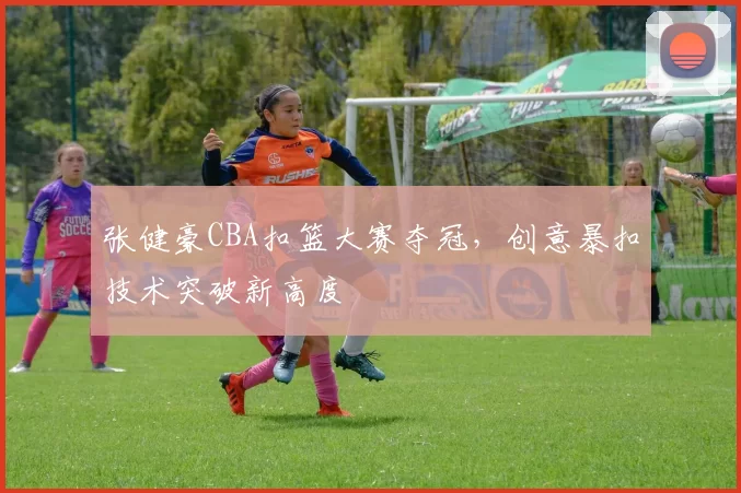 张健豪CBA扣篮大赛夺冠，创意暴扣技术突破新高度