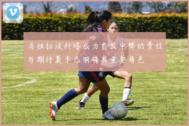 马祖拉谈科塔成为首发中锋的责任与期待夏季已明确其重要角色