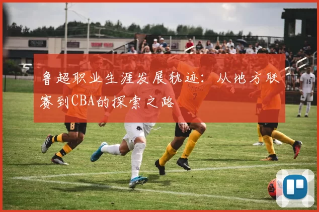 鲁超职业生涯发展轨迹：从地方联赛到CBA的探索之路