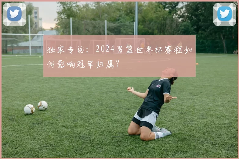 独家专访：2024男篮世界杯赛程如何影响冠军归属？