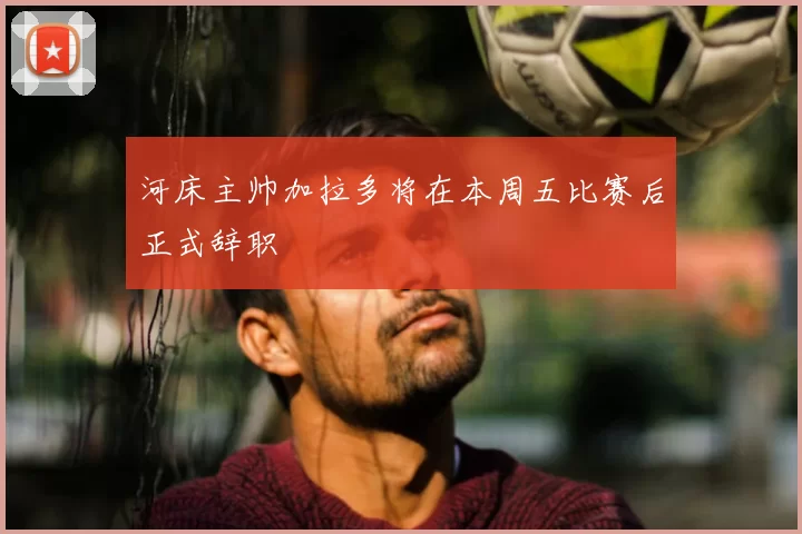 河床主帅加拉多将在本周五比赛后正式辞职