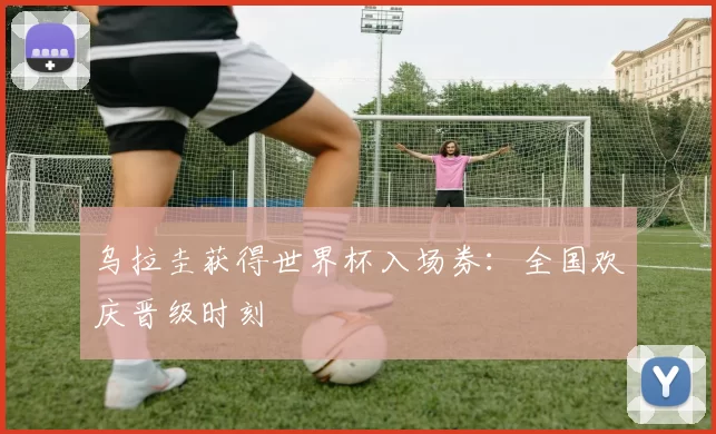乌拉圭获得世界杯入场券：全国欢庆晋级时刻