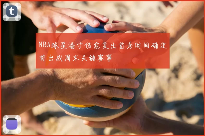 NBA球星潘宁伤愈复出首秀时间确定将出战周末关键赛事