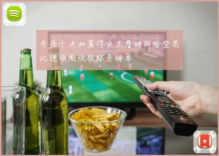 乔丹十次加冕得分王詹姆斯哈登恩比德领衔现役球员榜单