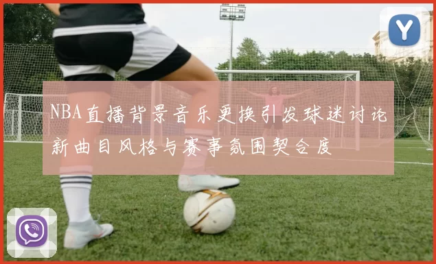 NBA直播背景音乐更换引发球迷讨论新曲目风格与赛事氛围契合度