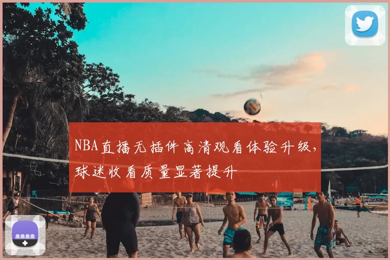 NBA直播无插件高清观看体验升级，球迷收看质量显著提升