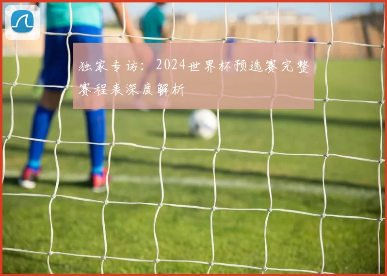 独家专访：2024世界杯预选赛完整赛程表深度解析