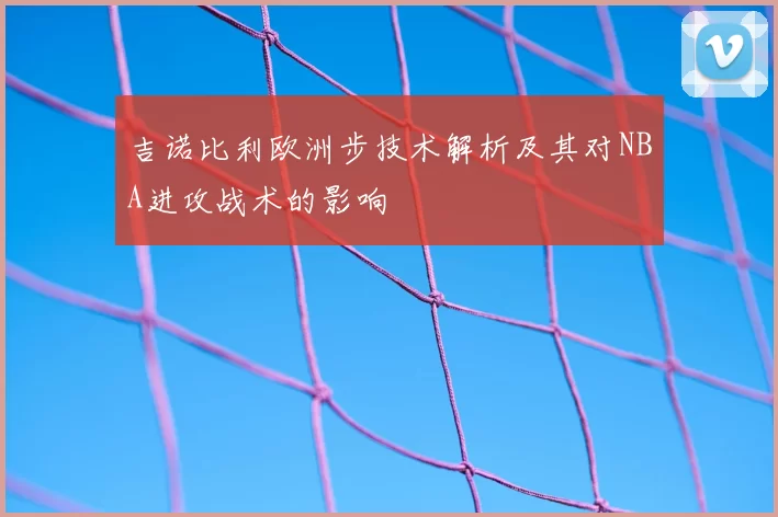 吉诺比利欧洲步技术解析及其对NBA进攻战术的影响