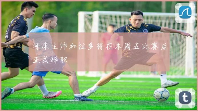 河床主帅加拉多将在本周五比赛后正式辞职