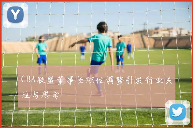 CBA联盟董事长职位调整引发行业关注与思考