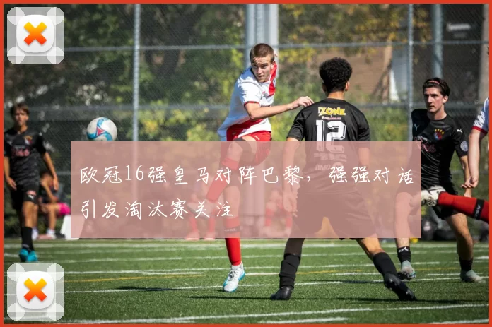 欧冠16强皇马对阵巴黎,强强对话引发淘汰赛关注