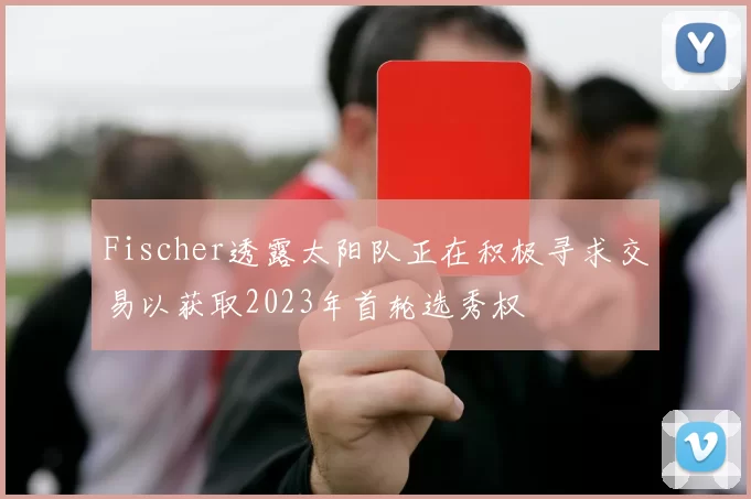 Fischer透露太阳队正在积极寻求交易以获取2023年首轮选秀权