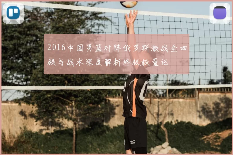 2016中国男篮对阵俄罗斯激战全回顾与战术深度解析终极较量记