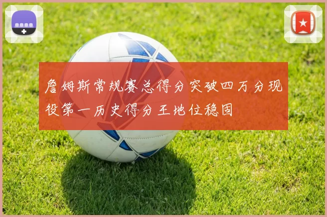 詹姆斯常规赛总得分突破四万分现役第一历史得分王地位稳固